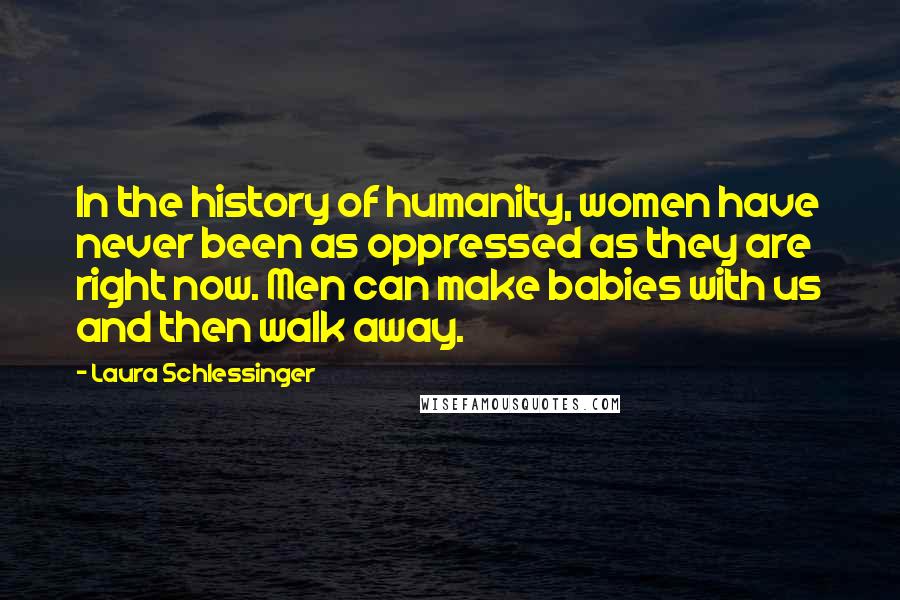 Laura Schlessinger Quotes: In the history of humanity, women have never been as oppressed as they are right now. Men can make babies with us and then walk away.