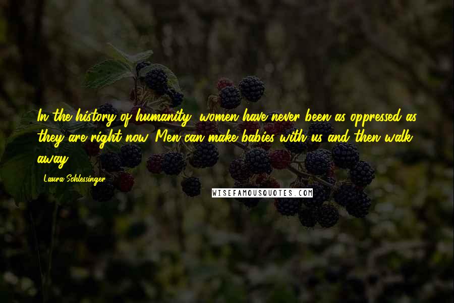 Laura Schlessinger Quotes: In the history of humanity, women have never been as oppressed as they are right now. Men can make babies with us and then walk away.