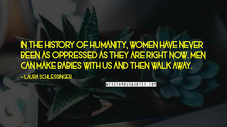 Laura Schlessinger Quotes: In the history of humanity, women have never been as oppressed as they are right now. Men can make babies with us and then walk away.