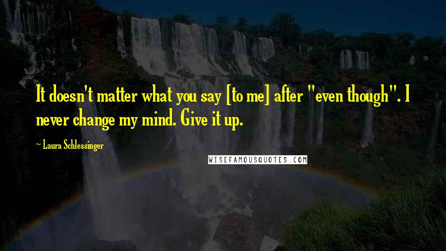 Laura Schlessinger Quotes: It doesn't matter what you say [to me] after "even though". I never change my mind. Give it up.