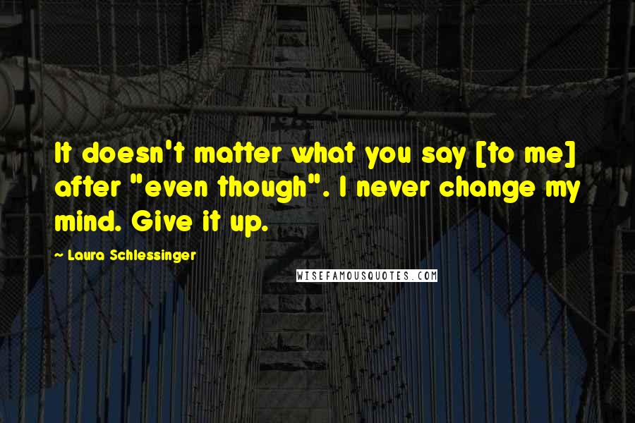 Laura Schlessinger Quotes: It doesn't matter what you say [to me] after "even though". I never change my mind. Give it up.