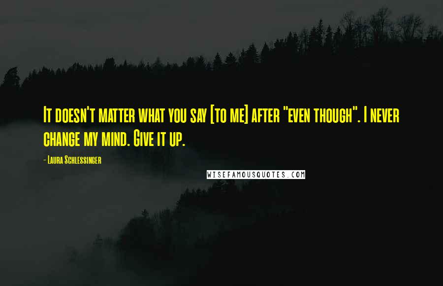 Laura Schlessinger Quotes: It doesn't matter what you say [to me] after "even though". I never change my mind. Give it up.