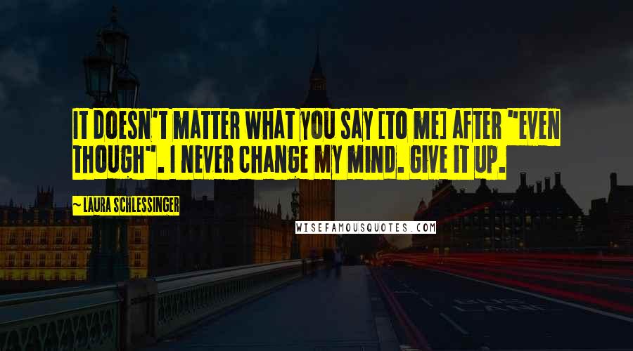 Laura Schlessinger Quotes: It doesn't matter what you say [to me] after "even though". I never change my mind. Give it up.