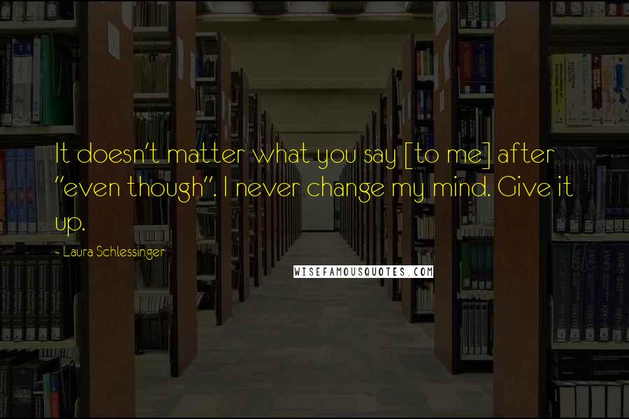 Laura Schlessinger Quotes: It doesn't matter what you say [to me] after "even though". I never change my mind. Give it up.