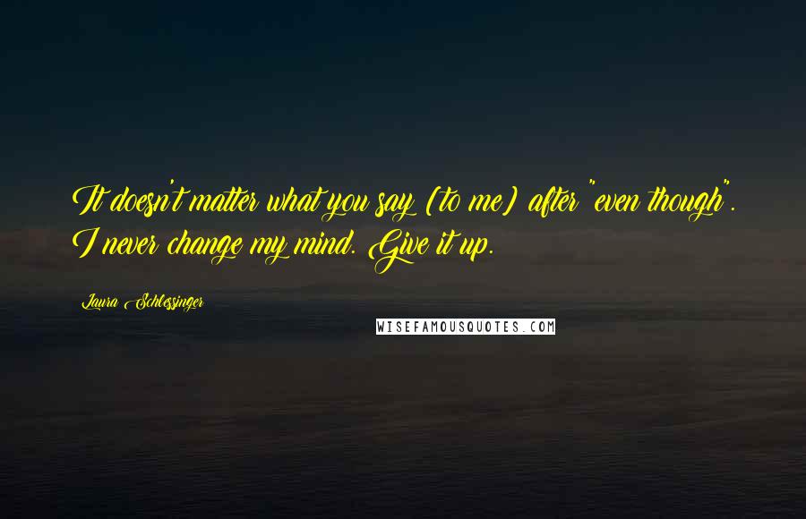 Laura Schlessinger Quotes: It doesn't matter what you say [to me] after "even though". I never change my mind. Give it up.