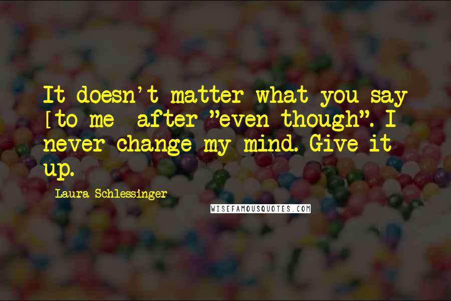 Laura Schlessinger Quotes: It doesn't matter what you say [to me] after "even though". I never change my mind. Give it up.