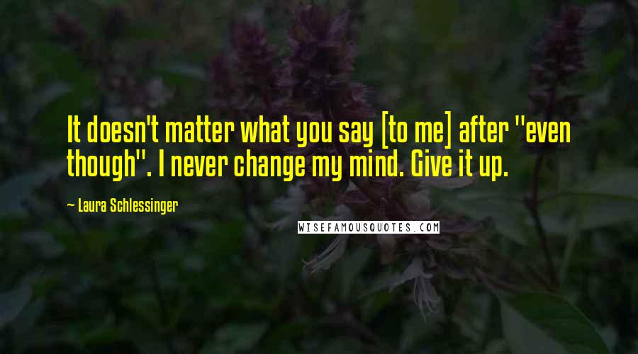 Laura Schlessinger Quotes: It doesn't matter what you say [to me] after "even though". I never change my mind. Give it up.