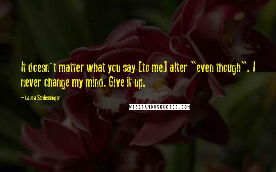 Laura Schlessinger Quotes: It doesn't matter what you say [to me] after "even though". I never change my mind. Give it up.