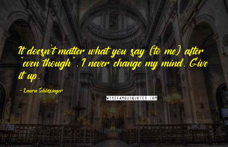 Laura Schlessinger Quotes: It doesn't matter what you say [to me] after "even though". I never change my mind. Give it up.