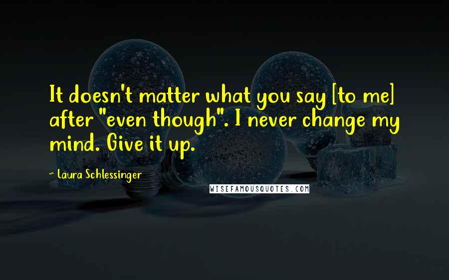 Laura Schlessinger Quotes: It doesn't matter what you say [to me] after "even though". I never change my mind. Give it up.