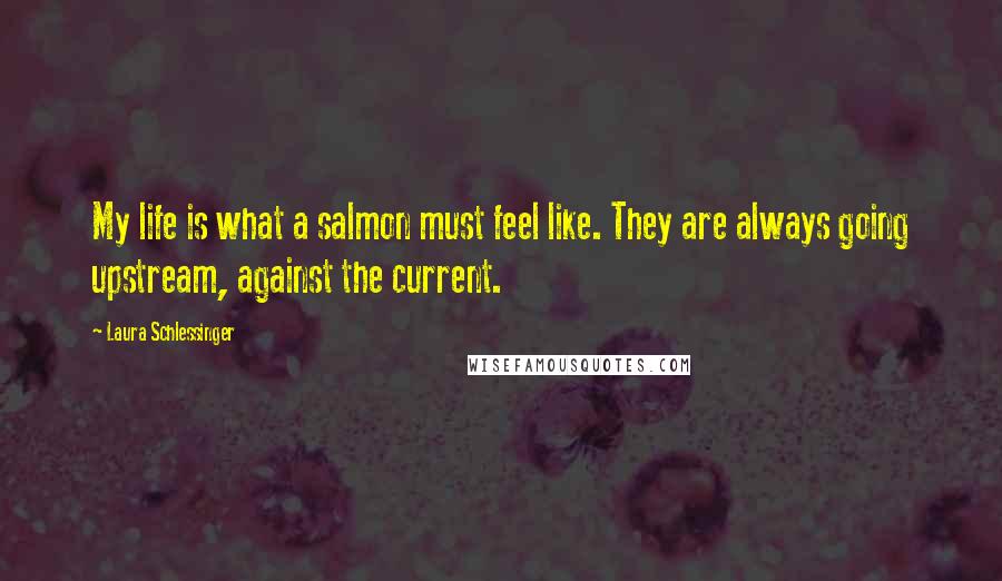 Laura Schlessinger Quotes: My life is what a salmon must feel like. They are always going upstream, against the current.
