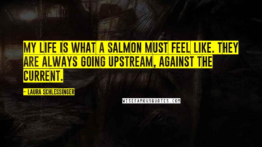 Laura Schlessinger Quotes: My life is what a salmon must feel like. They are always going upstream, against the current.