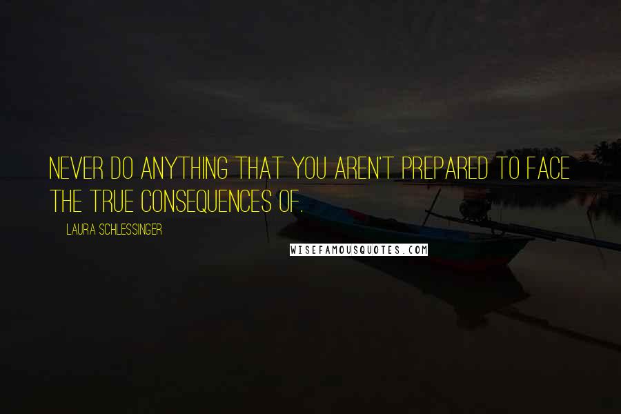 Laura Schlessinger Quotes: Never do anything that you aren't prepared to face the true consequences of.