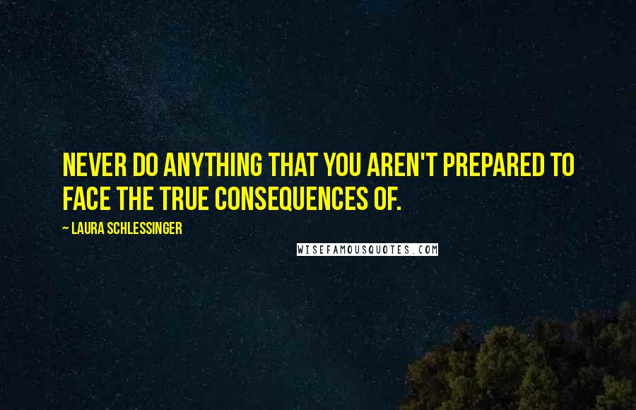 Laura Schlessinger Quotes: Never do anything that you aren't prepared to face the true consequences of.