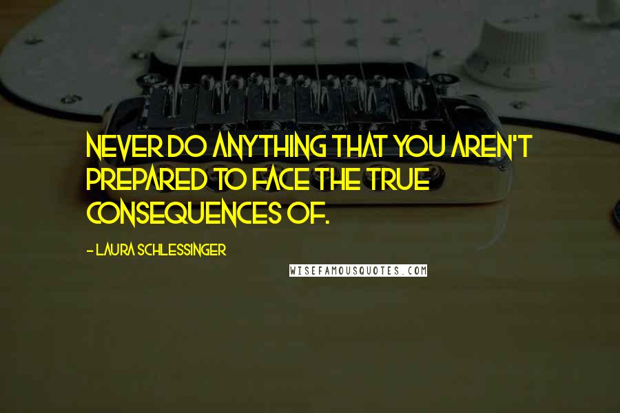 Laura Schlessinger Quotes: Never do anything that you aren't prepared to face the true consequences of.