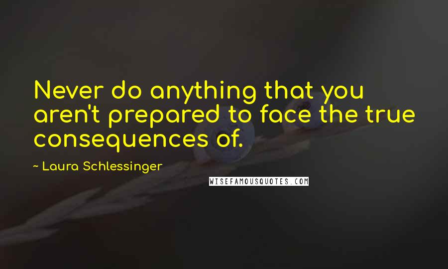 Laura Schlessinger Quotes: Never do anything that you aren't prepared to face the true consequences of.