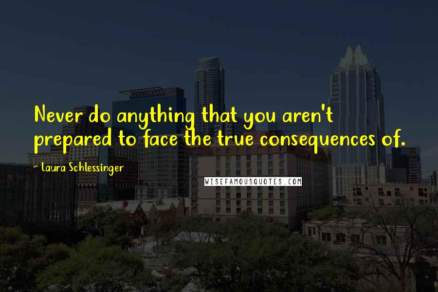 Laura Schlessinger Quotes: Never do anything that you aren't prepared to face the true consequences of.