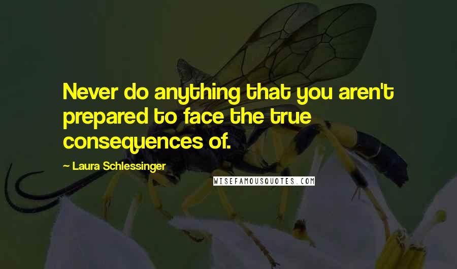 Laura Schlessinger Quotes: Never do anything that you aren't prepared to face the true consequences of.