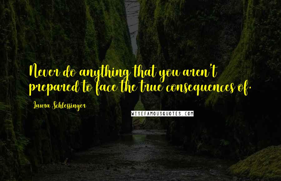 Laura Schlessinger Quotes: Never do anything that you aren't prepared to face the true consequences of.