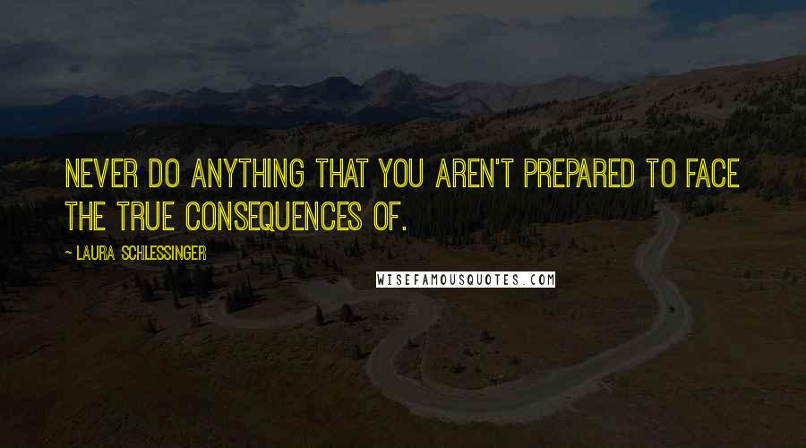 Laura Schlessinger Quotes: Never do anything that you aren't prepared to face the true consequences of.