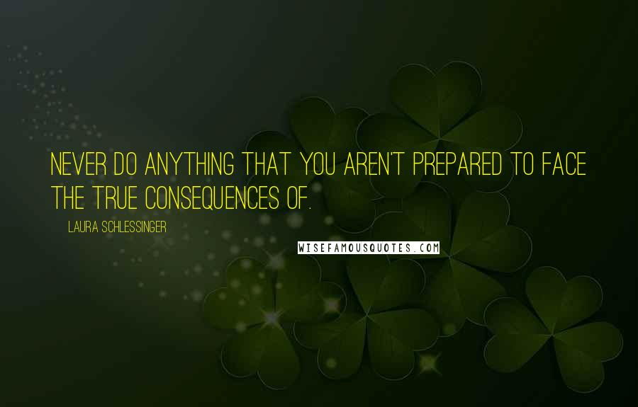 Laura Schlessinger Quotes: Never do anything that you aren't prepared to face the true consequences of.