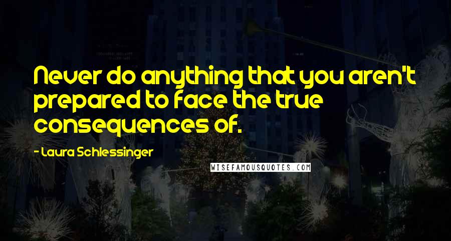 Laura Schlessinger Quotes: Never do anything that you aren't prepared to face the true consequences of.