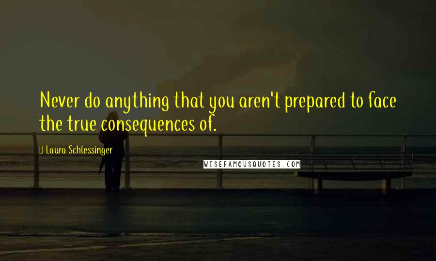 Laura Schlessinger Quotes: Never do anything that you aren't prepared to face the true consequences of.