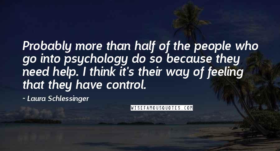 Laura Schlessinger Quotes: Probably more than half of the people who go into psychology do so because they need help. I think it's their way of feeling that they have control.