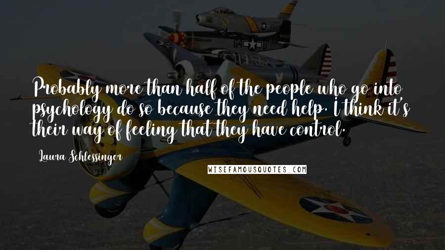 Laura Schlessinger Quotes: Probably more than half of the people who go into psychology do so because they need help. I think it's their way of feeling that they have control.