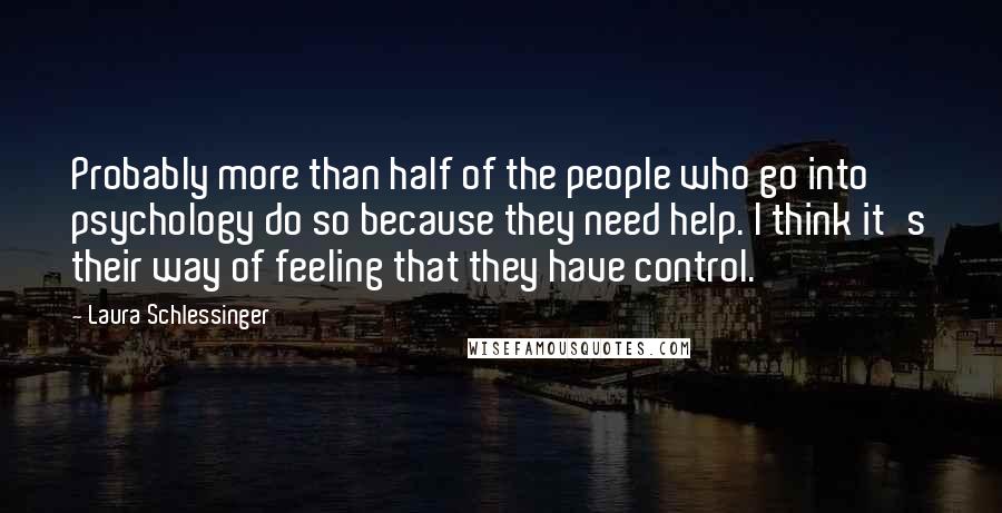 Laura Schlessinger Quotes: Probably more than half of the people who go into psychology do so because they need help. I think it's their way of feeling that they have control.