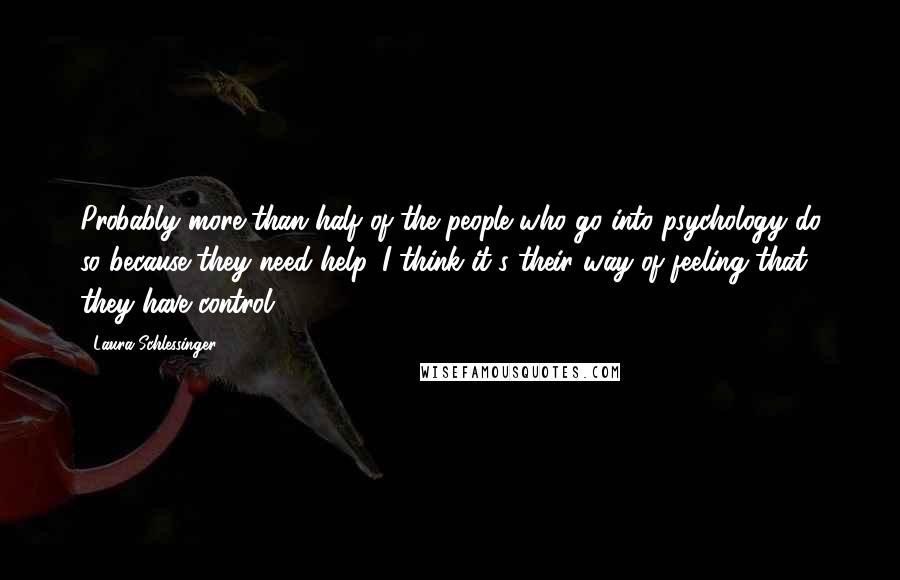 Laura Schlessinger Quotes: Probably more than half of the people who go into psychology do so because they need help. I think it's their way of feeling that they have control.