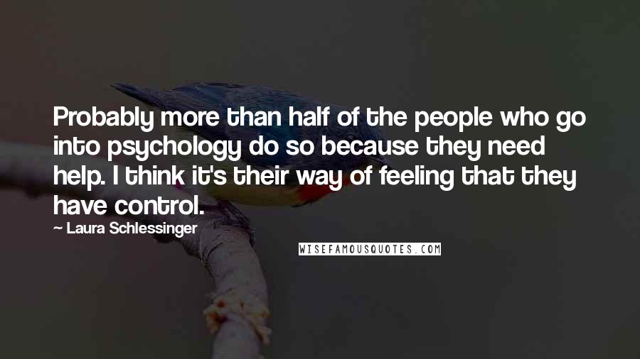 Laura Schlessinger Quotes: Probably more than half of the people who go into psychology do so because they need help. I think it's their way of feeling that they have control.