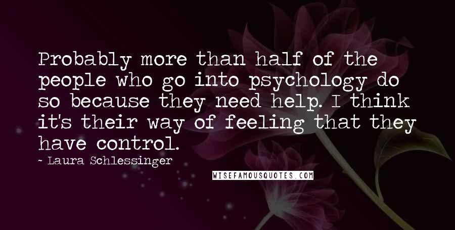 Laura Schlessinger Quotes: Probably more than half of the people who go into psychology do so because they need help. I think it's their way of feeling that they have control.