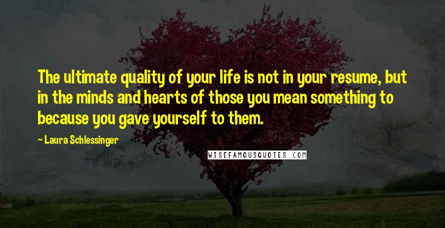 Laura Schlessinger Quotes: The ultimate quality of your life is not in your resume, but in the minds and hearts of those you mean something to because you gave yourself to them.