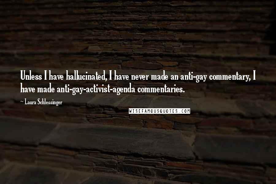 Laura Schlessinger Quotes: Unless I have hallucinated, I have never made an anti-gay commentary, I have made anti-gay-activist-agenda commentaries.