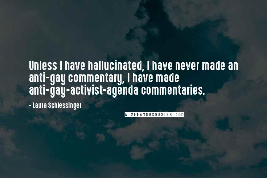 Laura Schlessinger Quotes: Unless I have hallucinated, I have never made an anti-gay commentary, I have made anti-gay-activist-agenda commentaries.