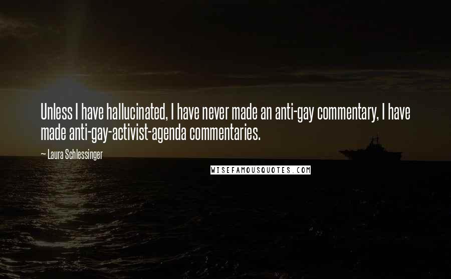 Laura Schlessinger Quotes: Unless I have hallucinated, I have never made an anti-gay commentary, I have made anti-gay-activist-agenda commentaries.