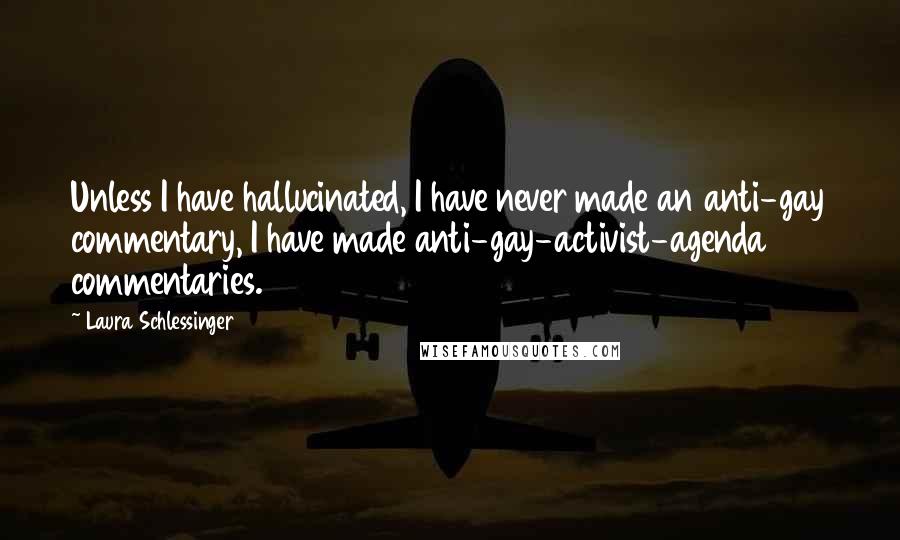 Laura Schlessinger Quotes: Unless I have hallucinated, I have never made an anti-gay commentary, I have made anti-gay-activist-agenda commentaries.