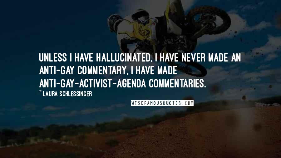 Laura Schlessinger Quotes: Unless I have hallucinated, I have never made an anti-gay commentary, I have made anti-gay-activist-agenda commentaries.