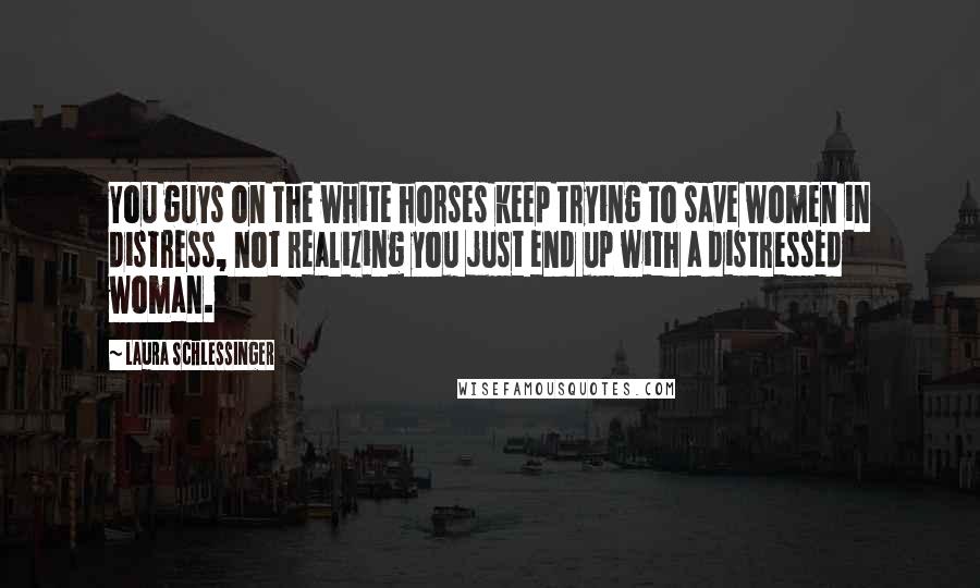 Laura Schlessinger Quotes: You guys on the white horses keep trying to save women in distress, not realizing you just end up with a distressed woman.