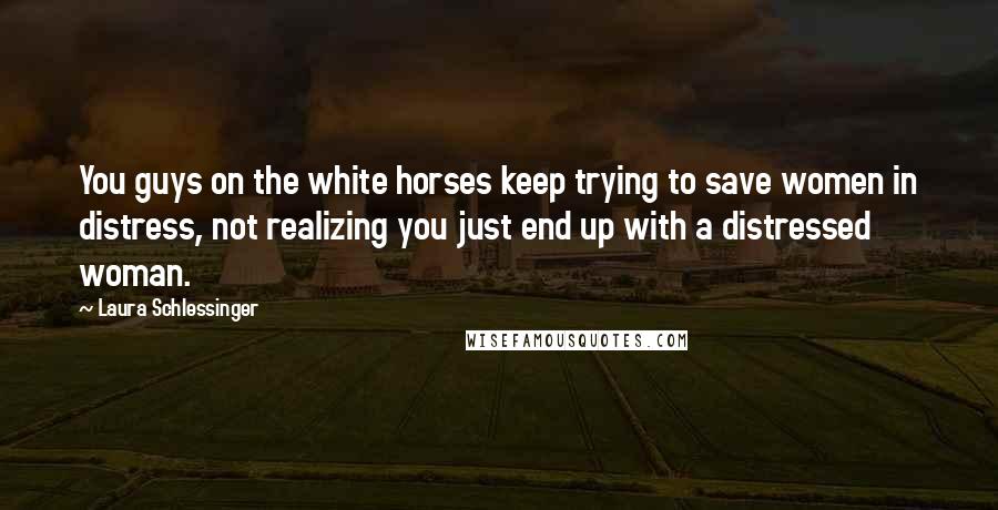 Laura Schlessinger Quotes: You guys on the white horses keep trying to save women in distress, not realizing you just end up with a distressed woman.