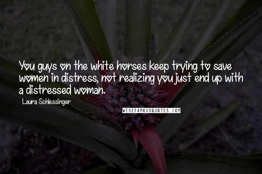 Laura Schlessinger Quotes: You guys on the white horses keep trying to save women in distress, not realizing you just end up with a distressed woman.