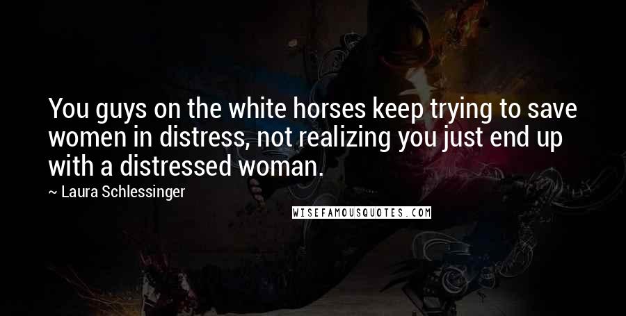 Laura Schlessinger Quotes: You guys on the white horses keep trying to save women in distress, not realizing you just end up with a distressed woman.