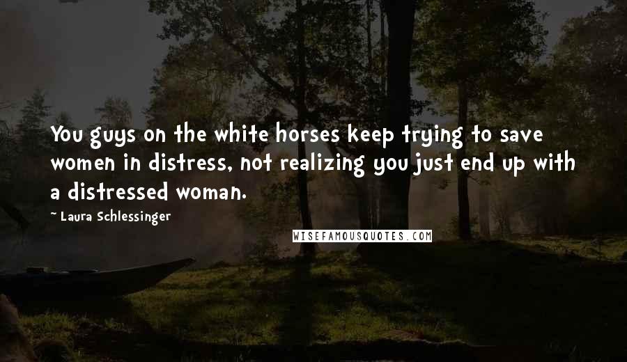 Laura Schlessinger Quotes: You guys on the white horses keep trying to save women in distress, not realizing you just end up with a distressed woman.