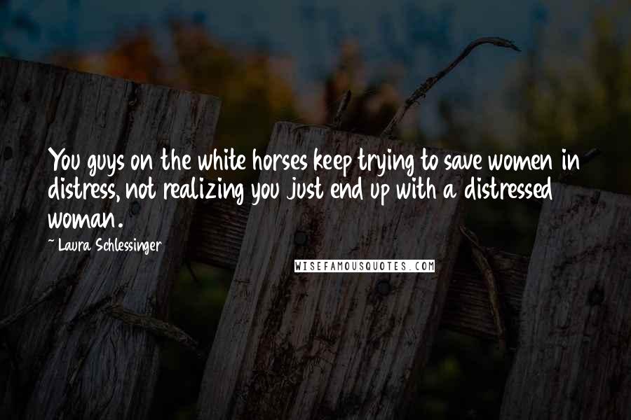 Laura Schlessinger Quotes: You guys on the white horses keep trying to save women in distress, not realizing you just end up with a distressed woman.