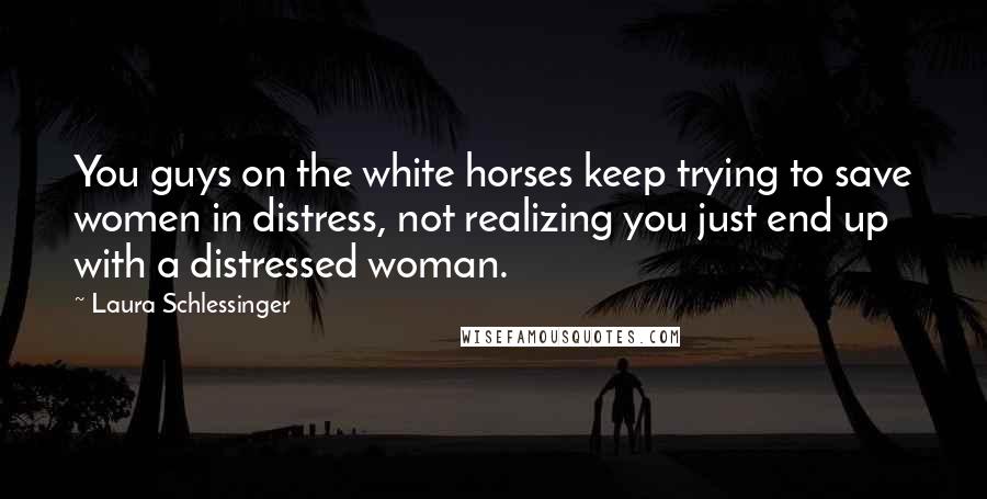 Laura Schlessinger Quotes: You guys on the white horses keep trying to save women in distress, not realizing you just end up with a distressed woman.