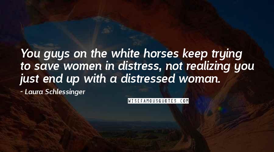 Laura Schlessinger Quotes: You guys on the white horses keep trying to save women in distress, not realizing you just end up with a distressed woman.