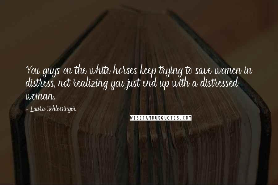 Laura Schlessinger Quotes: You guys on the white horses keep trying to save women in distress, not realizing you just end up with a distressed woman.