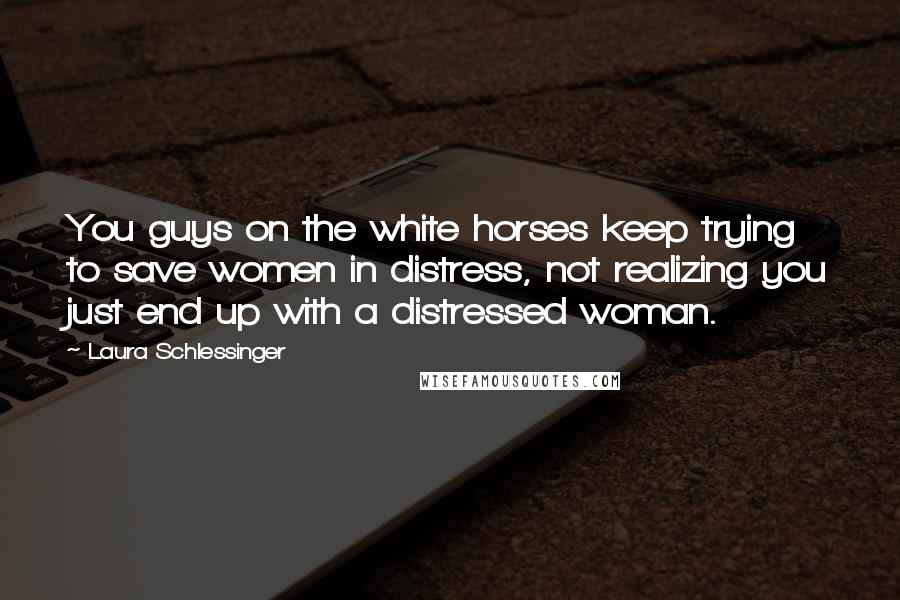 Laura Schlessinger Quotes: You guys on the white horses keep trying to save women in distress, not realizing you just end up with a distressed woman.