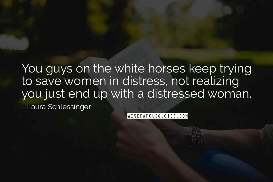 Laura Schlessinger Quotes: You guys on the white horses keep trying to save women in distress, not realizing you just end up with a distressed woman.